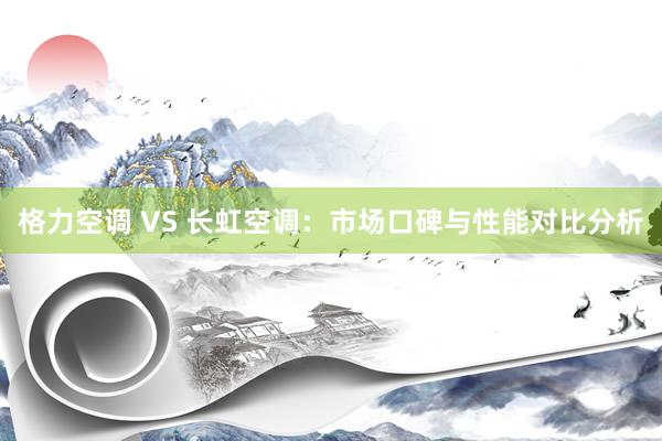 格力空调 VS 长虹空调：市场口碑与性能对比分析