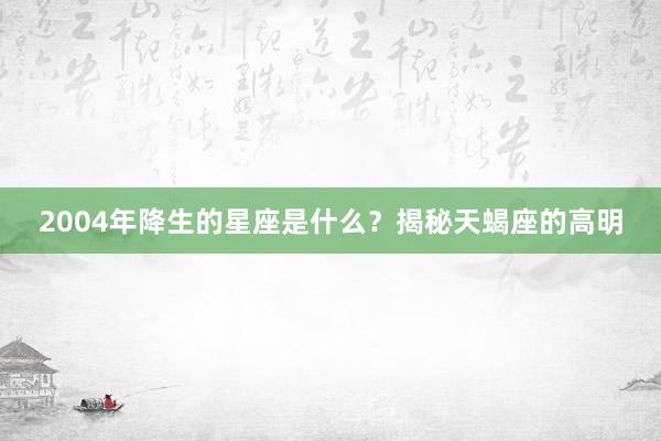 2004年降生的星座是什么？揭秘天蝎座的高明