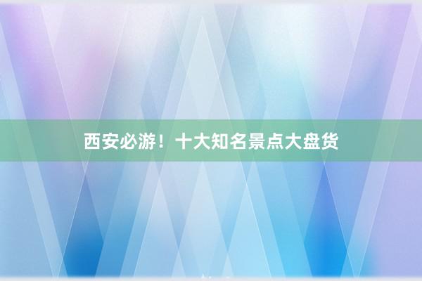 西安必游！十大知名景点大盘货